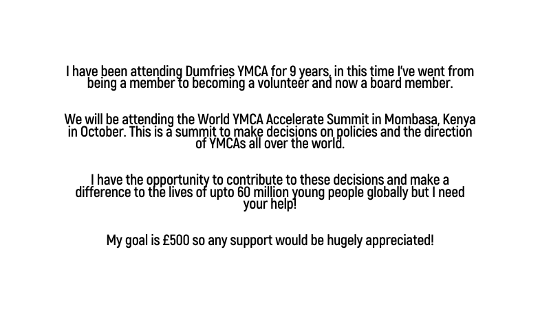 I have been attending Dumfries YMCA for 9 years in this time I ve went from being a member to becoming a volunteer and now a board member We will be attending the World YMCA Accelerate Summit in Mombasa Kenya in October This is a summit to make decisions on policies and the direction of YMCAs all over the world I have the opportunity to contribute to these decisions and make a difference to the lives of upto 60 million young people globally but I need your help My goal is 500 so any support would be hugely appreciated